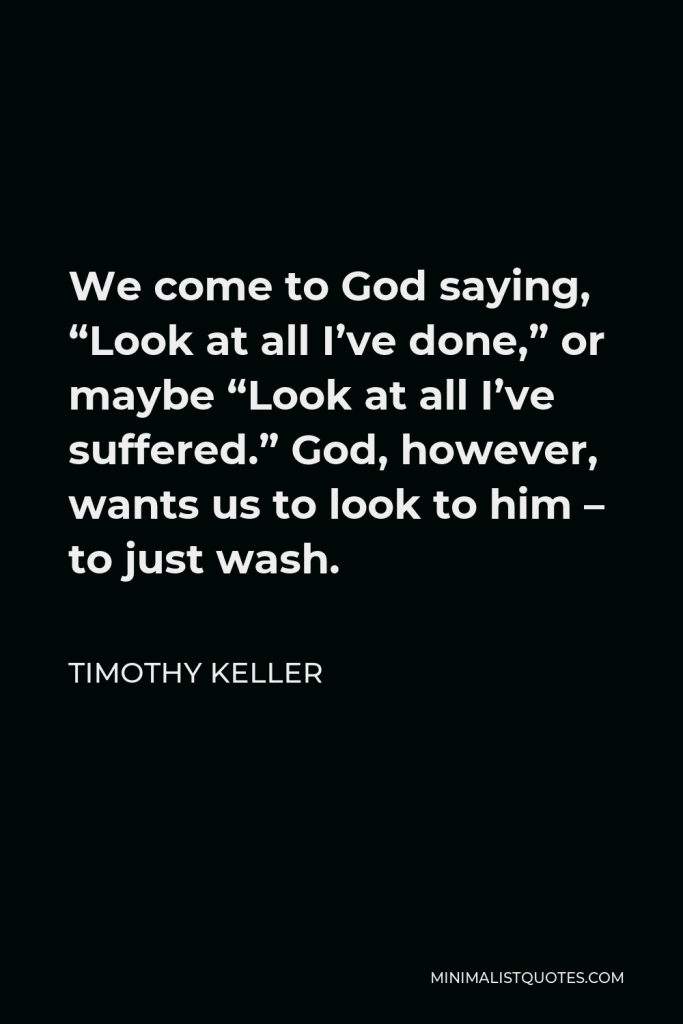 Timothy Keller Quote - We come to God saying, “Look at all I’ve done,” or maybe “Look at all I’ve suffered.” God, however, wants us to look to him – to just wash.