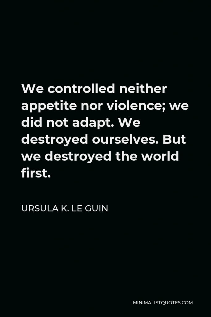 Ursula K. Le Guin Quote - We controlled neither appetite nor violence; we did not adapt. We destroyed ourselves. But we destroyed the world first.