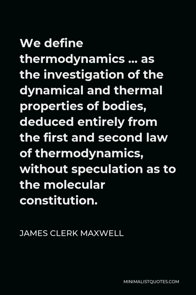 James Clerk Maxwell Quote - We define thermodynamics … as the investigation of the dynamical and thermal properties of bodies, deduced entirely from the first and second law of thermodynamics, without speculation as to the molecular constitution.