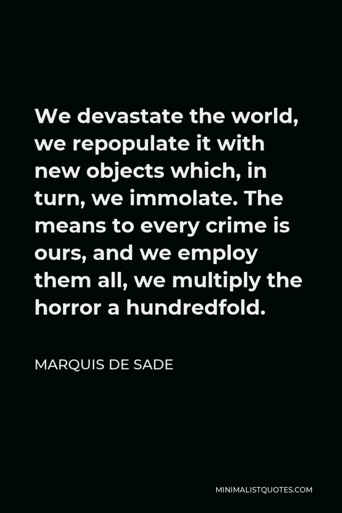 Marquis de Sade Quote - We devastate the world, we repopulate it with new objects which, in turn, we immolate. The means to every crime is ours, and we employ them all, we multiply the horror a hundredfold.