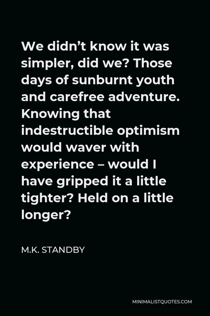 M.K. Standby Quote - We didn’t know it was simpler, did we? Those days of sunburnt youth and carefree adventure. Knowing that indestructible optimism would waver with experience – would I have gripped it a little tighter? Held on a little longer?