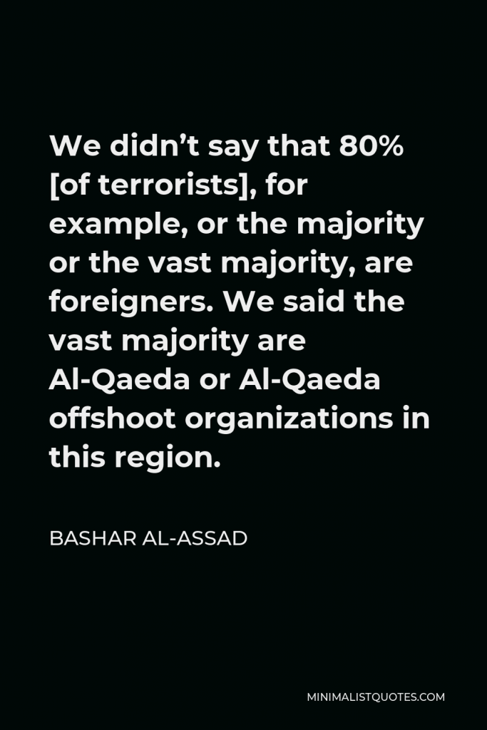 Bashar al-Assad Quote - We didn’t say that 80% [of terrorists], for example, or the majority or the vast majority, are foreigners. We said the vast majority are Al-Qaeda or Al-Qaeda offshoot organizations in this region.