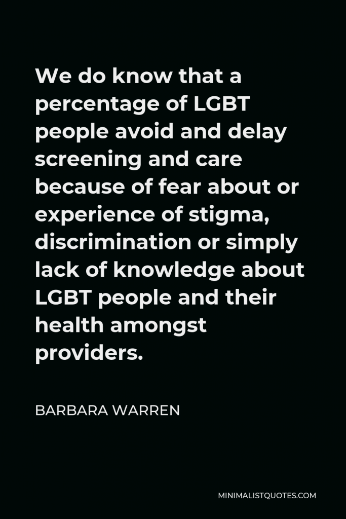 Barbara Warren Quote - We do know that a percentage of LGBT people avoid and delay screening and care because of fear about or experience of stigma, discrimination or simply lack of knowledge about LGBT people and their health amongst providers.