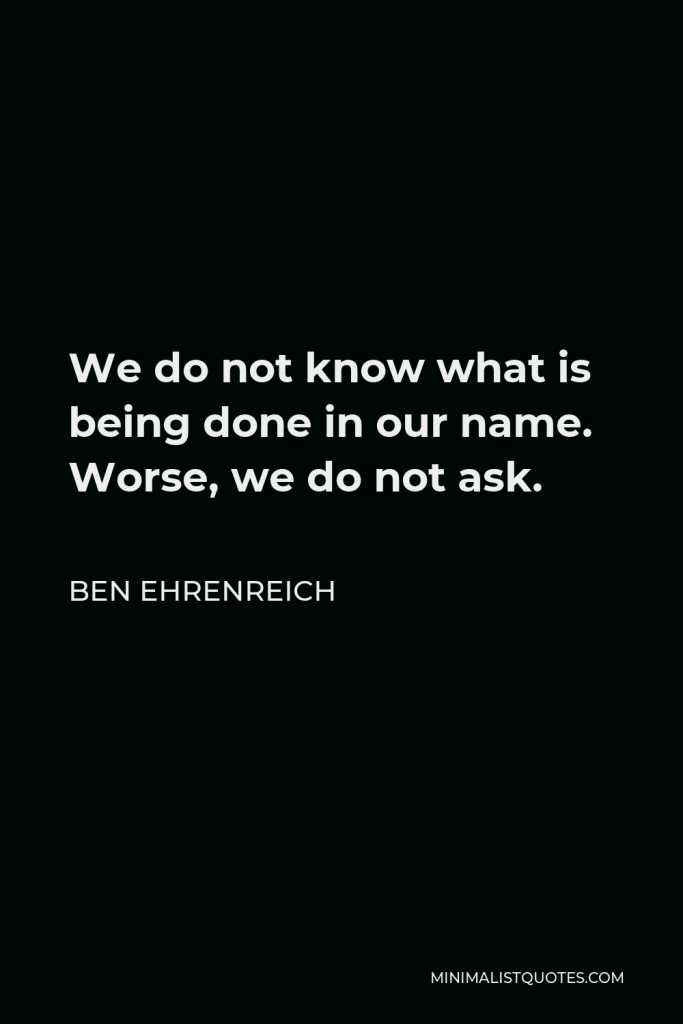 Ben Ehrenreich Quote - We do not know what is being done in our name. Worse, we do not ask.