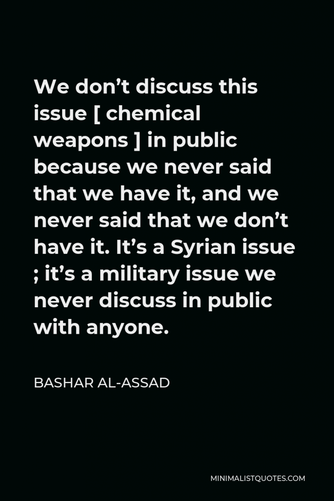 Bashar al-Assad Quote - We don’t discuss this issue [ chemical weapons ] in public because we never said that we have it, and we never said that we don’t have it. It’s a Syrian issue ; it’s a military issue we never discuss in public with anyone.
