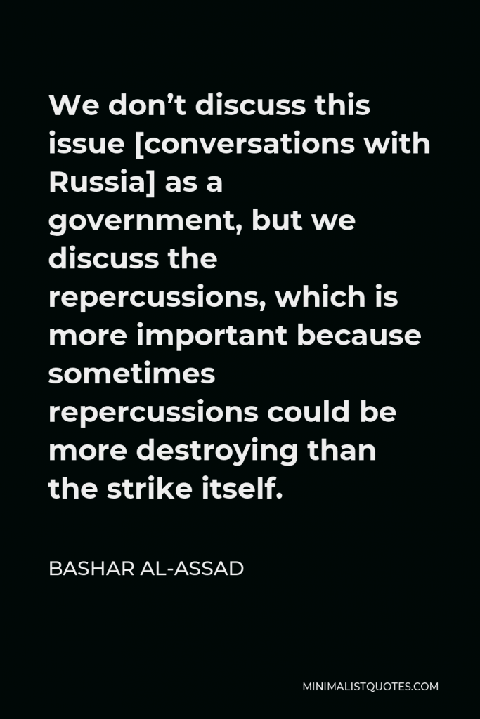 Bashar al-Assad Quote - We don’t discuss this issue [conversations with Russia] as a government, but we discuss the repercussions, which is more important because sometimes repercussions could be more destroying than the strike itself.