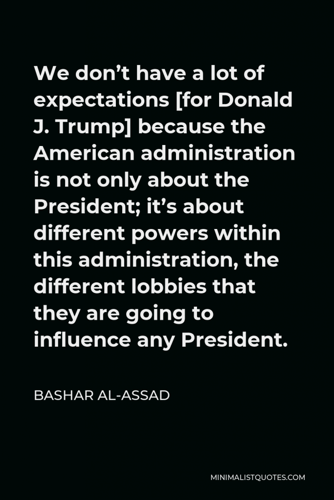 Bashar al-Assad Quote - We don’t have a lot of expectations [for Donald J. Trump] because the American administration is not only about the President; it’s about different powers within this administration, the different lobbies that they are going to influence any President.