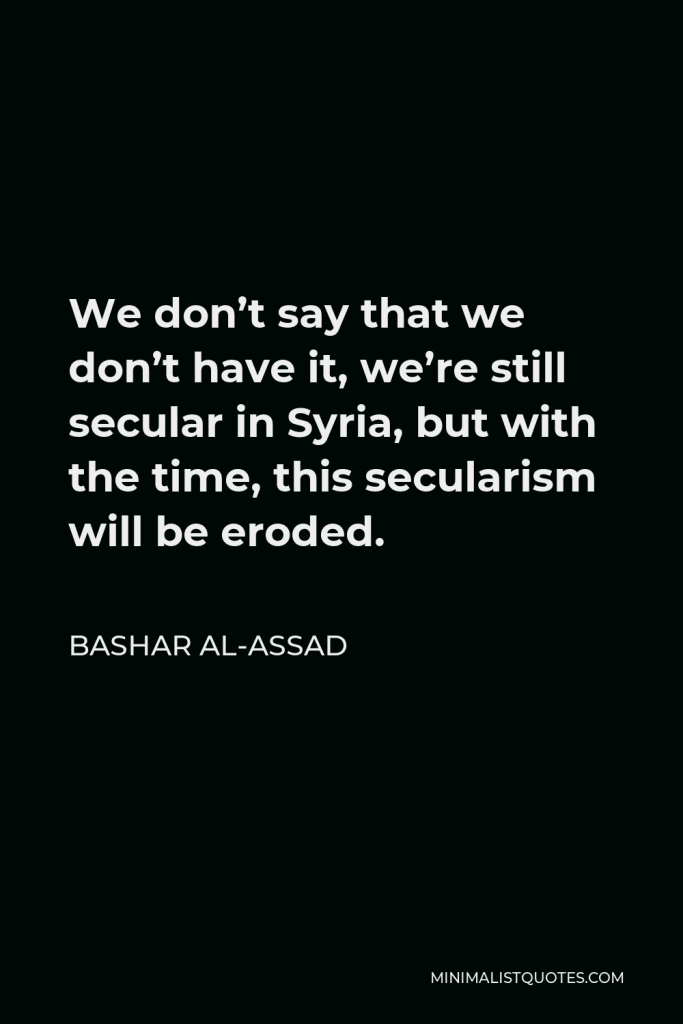 Bashar al-Assad Quote - We don’t say that we don’t have it, we’re still secular in Syria, but with the time, this secularism will be eroded.