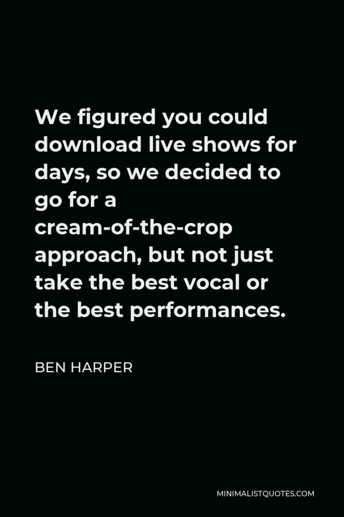 Ben Harper Quote - We figured you could download live shows for days, so we decided to go for a cream-of-the-crop approach, but not just take the best vocal or the best performances.