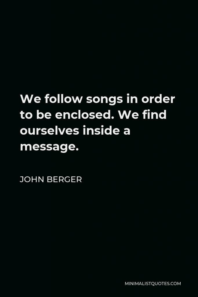 John Berger Quote - We follow songs in order to be enclosed. We find ourselves inside a message.