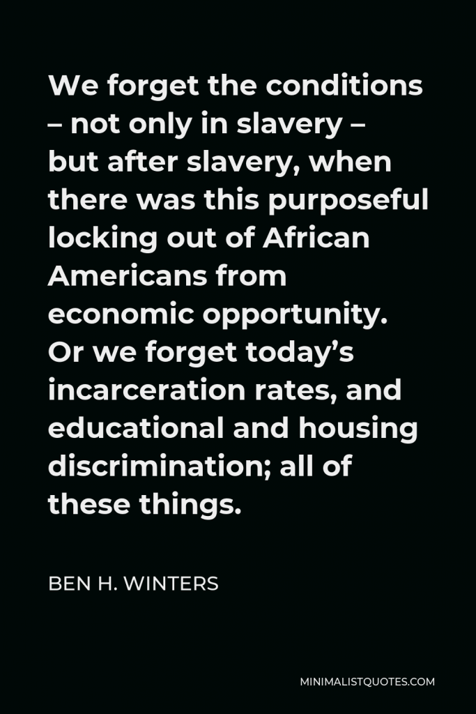 Ben H. Winters Quote - We forget the conditions – not only in slavery – but after slavery, when there was this purposeful locking out of African Americans from economic opportunity. Or we forget today’s incarceration rates, and educational and housing discrimination; all of these things.