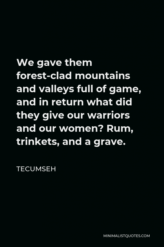 Tecumseh Quote - We gave them forest-clad mountains and valleys full of game, and in return what did they give our warriors and our women? Rum, trinkets, and a grave.