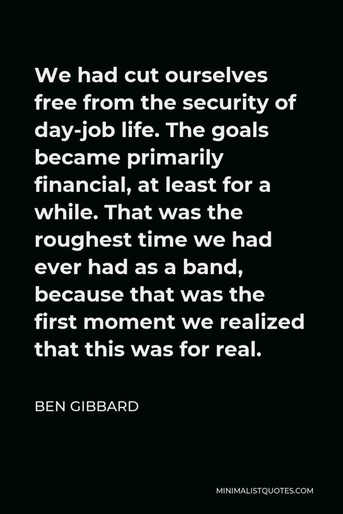 Ben Gibbard Quote - We had cut ourselves free from the security of day-job life. The goals became primarily financial, at least for a while. That was the roughest time we had ever had as a band, because that was the first moment we realized that this was for real.