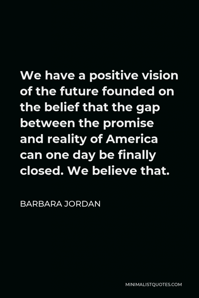 Barbara Jordan Quote - We have a positive vision of the future founded on the belief that the gap between the promise and reality of America can one day be finally closed. We believe that.