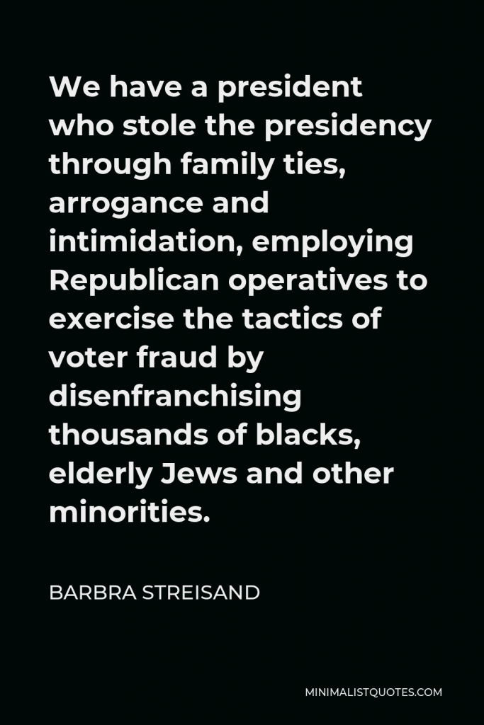 Barbra Streisand Quote - We have a president who stole the presidency through family ties, arrogance and intimidation, employing Republican operatives to exercise the tactics of voter fraud by disenfranchising thousands of blacks, elderly Jews and other minorities.
