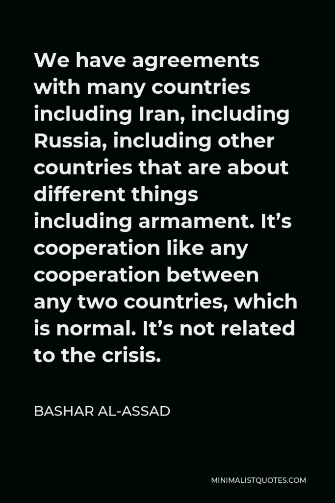 Bashar al-Assad Quote - We have agreements with many countries including Iran, including Russia, including other countries that are about different things including armament. It’s cooperation like any cooperation between any two countries, which is normal. It’s not related to the crisis.