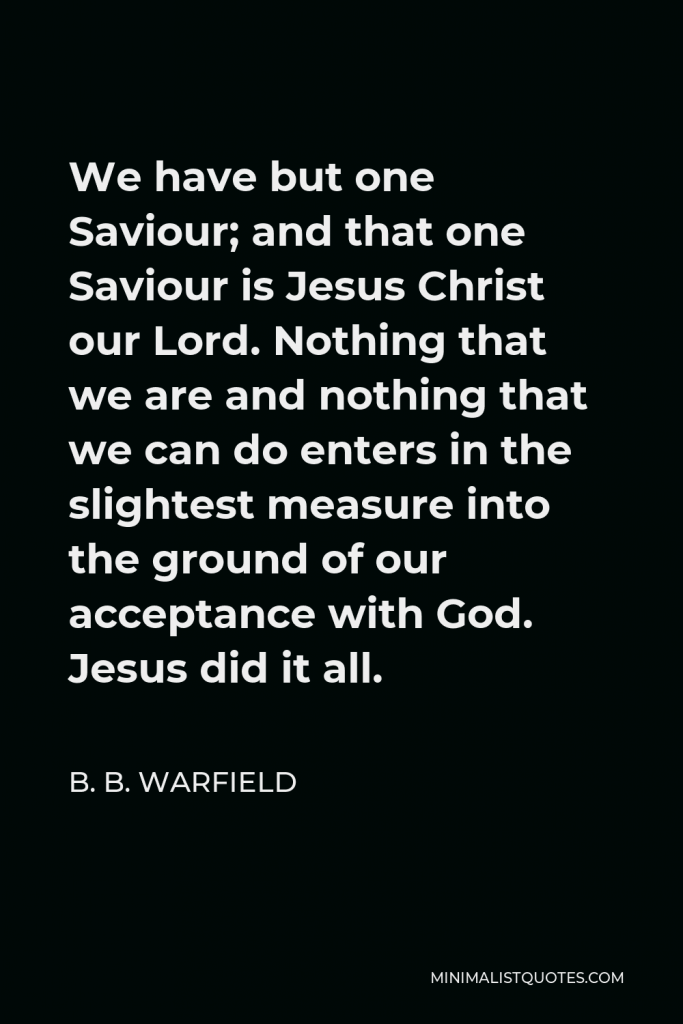 B. B. Warfield Quote - We have but one Saviour; and that one Saviour is Jesus Christ our Lord. Nothing that we are and nothing that we can do enters in the slightest measure into the ground of our acceptance with God. Jesus did it all.