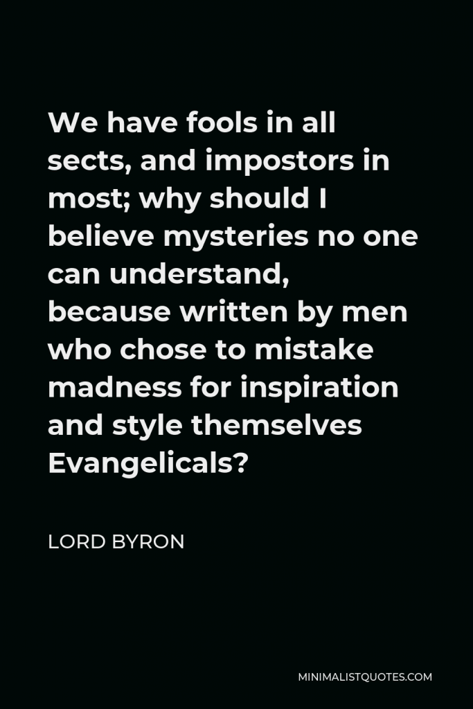 Lord Byron Quote - We have fools in all sects, and impostors in most; why should I believe mysteries no one can understand, because written by men who chose to mistake madness for inspiration and style themselves Evangelicals?