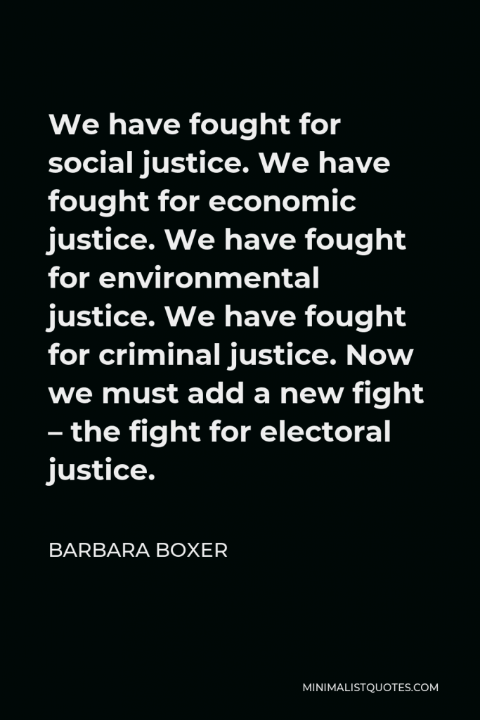Barbara Boxer Quote - We have fought for social justice. We have fought for economic justice. We have fought for environmental justice. We have fought for criminal justice. Now we must add a new fight – the fight for electoral justice.