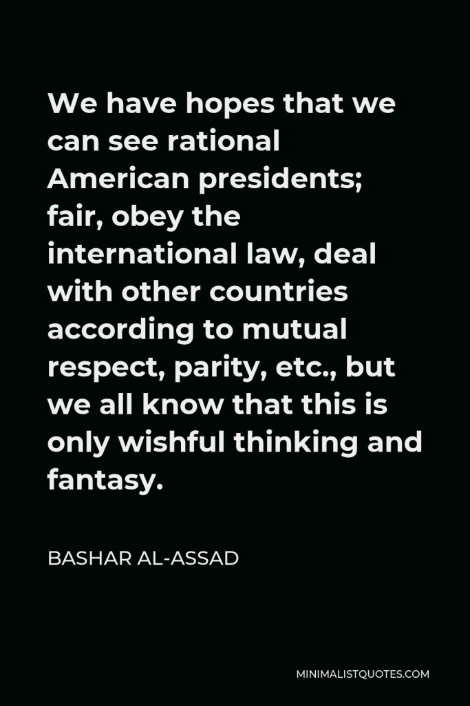 Bashar al-Assad Quote - We have hopes that we can see rational American presidents; fair, obey the international law, deal with other countries according to mutual respect, parity, etc., but we all know that this is only wishful thinking and fantasy.