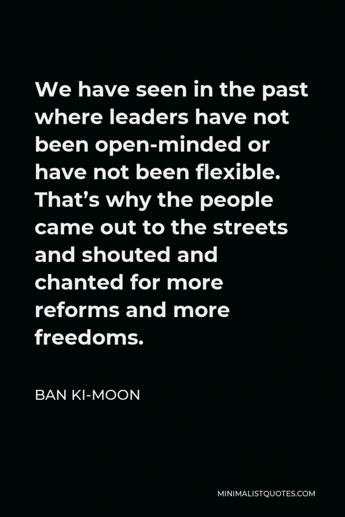 Ban Ki-moon Quote - We have seen in the past where leaders have not been open-minded or have not been flexible. That’s why the people came out to the streets and shouted and chanted for more reforms and more freedoms.