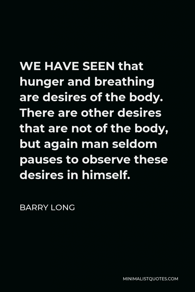 Barry Long Quote - WE HAVE SEEN that hunger and breathing are desires of the body. There are other desires that are not of the body, but again man seldom pauses to observe these desires in himself.