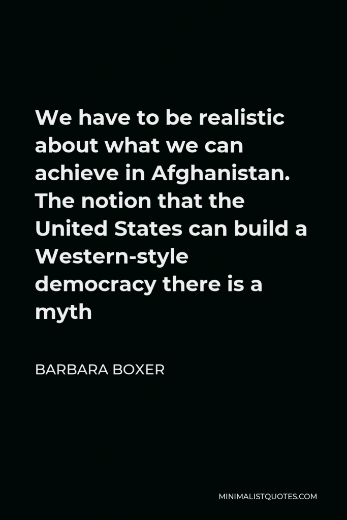 Barbara Boxer Quote - We have to be realistic about what we can achieve in Afghanistan. The notion that the United States can build a Western-style democracy there is a myth