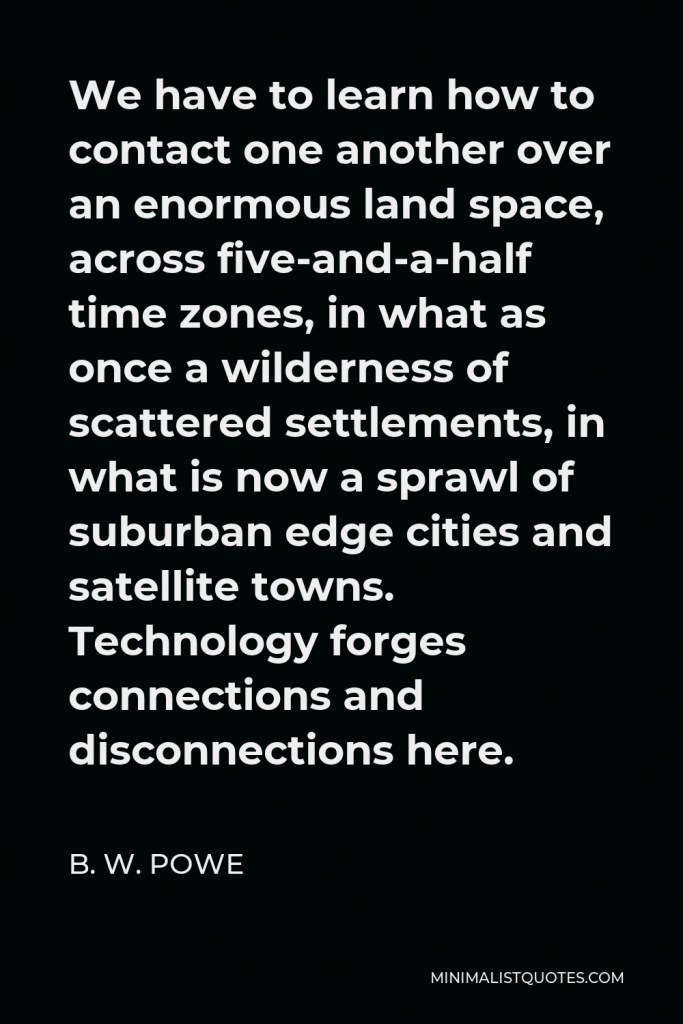 B. W. Powe Quote - We have to learn how to contact one another over an enormous land space, across five-and-a-half time zones, in what as once a wilderness of scattered settlements, in what is now a sprawl of suburban edge cities and satellite towns. Technology forges connections and disconnections here.
