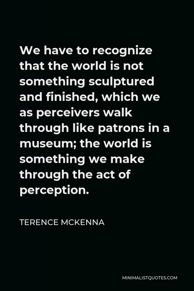 Terence McKenna Quote - We have to recognize that the world is not something sculptured and finished, which we as perceivers walk through like patrons in a museum; the world is something we make through the act of perception.