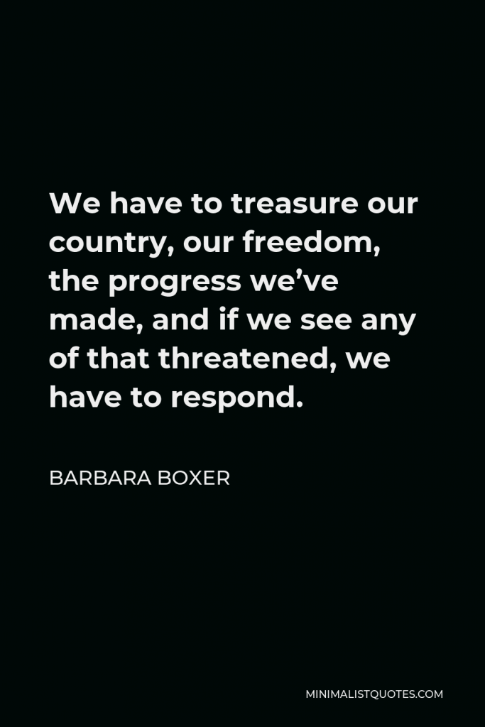 Barbara Boxer Quote - We have to treasure our country, our freedom, the progress we’ve made, and if we see any of that threatened, we have to respond.