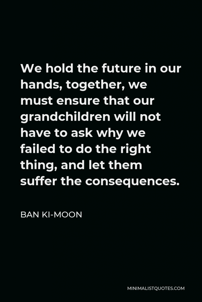 Ban Ki-moon Quote - We hold the future in our hands, together, we must ensure that our grandchildren will not have to ask why we failed to do the right thing, and let them suffer the consequences.