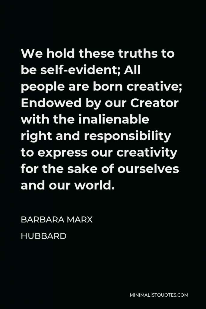 Barbara Marx Hubbard Quote - We hold these truths to be self-evident; All people are born creative; Endowed by our Creator with the inalienable right and responsibility to express our creativity for the sake of ourselves and our world.