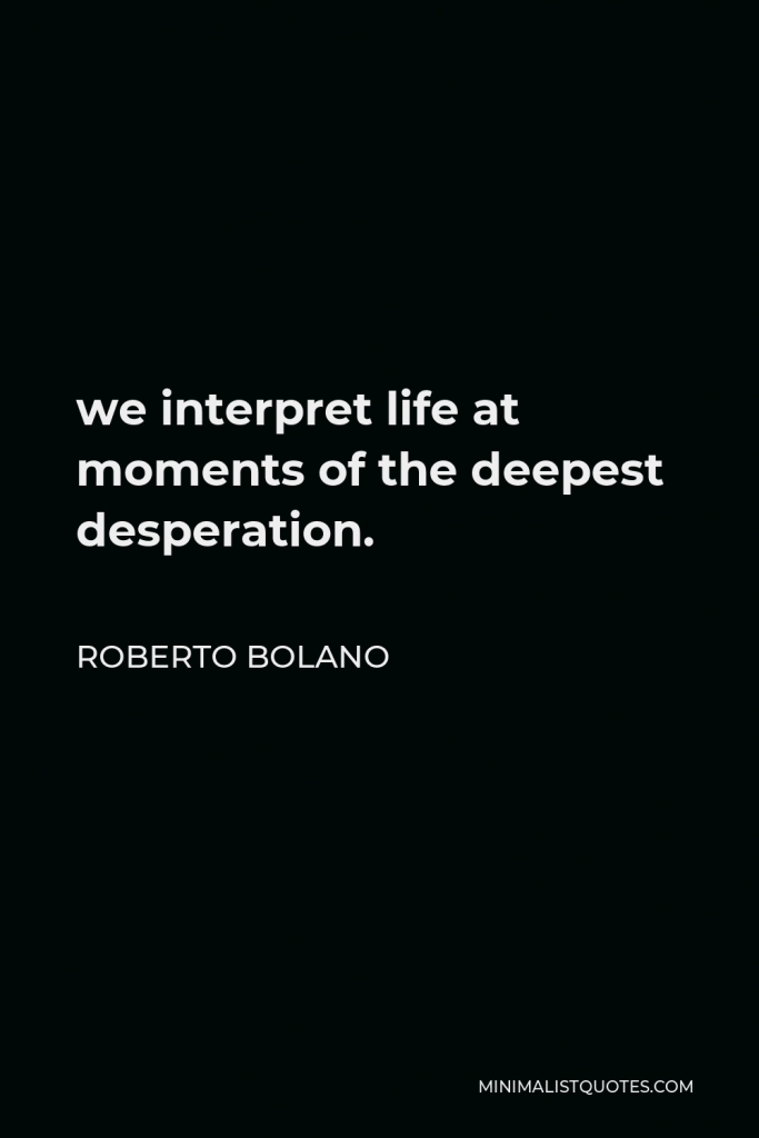 Roberto Bolano Quote - we interpret life at moments of the deepest desperation.