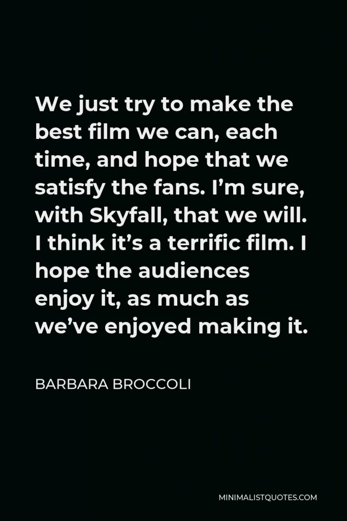 Barbara Broccoli Quote - We just try to make the best film we can, each time, and hope that we satisfy the fans. I’m sure, with Skyfall, that we will. I think it’s a terrific film. I hope the audiences enjoy it, as much as we’ve enjoyed making it.