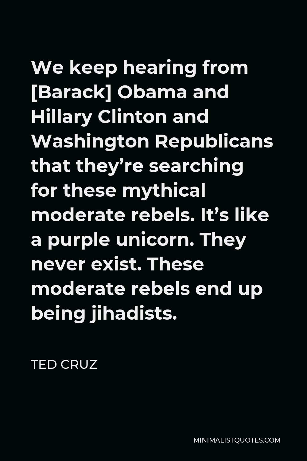 Ted Cruz Quote - We keep hearing from [Barack] Obama and Hillary Clinton and Washington Republicans that they’re searching for these mythical moderate rebels. It’s like a purple unicorn. They never exist. These moderate rebels end up being jihadists.