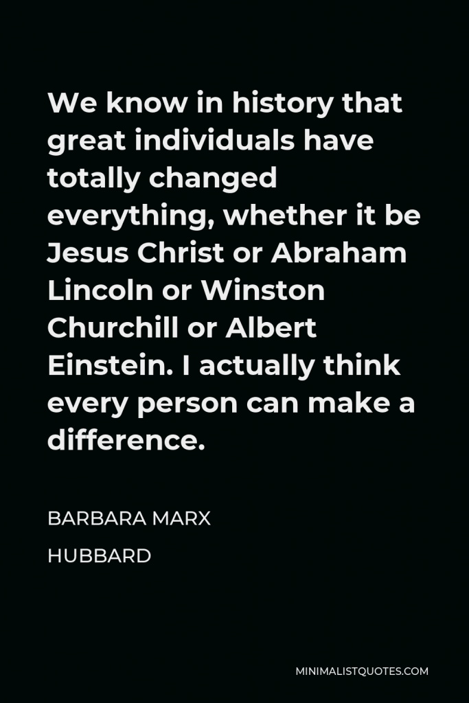Barbara Marx Hubbard Quote - We know in history that great individuals have totally changed everything, whether it be Jesus Christ or Abraham Lincoln or Winston Churchill or Albert Einstein. I actually think every person can make a difference.