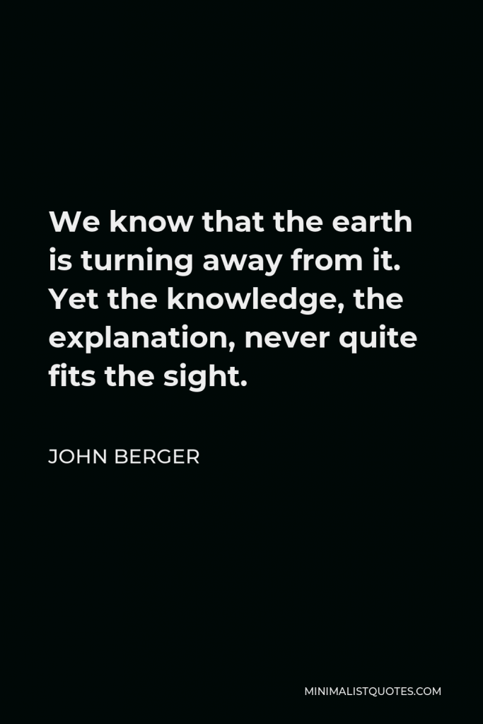 John Berger Quote - We know that the earth is turning away from it. Yet the knowledge, the explanation, never quite fits the sight.