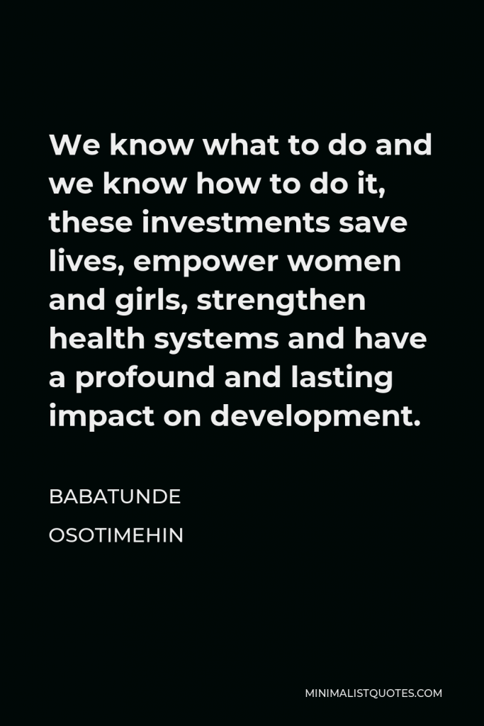 Babatunde Osotimehin Quote - We know what to do and we know how to do it, these investments save lives, empower women and girls, strengthen health systems and have a profound and lasting impact on development.