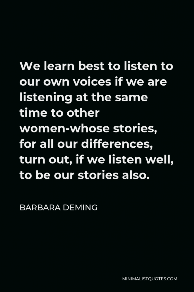 Barbara Deming Quote - We learn best to listen to our own voices if we are listening at the same time to other women-whose stories, for all our differences, turn out, if we listen well, to be our stories also.