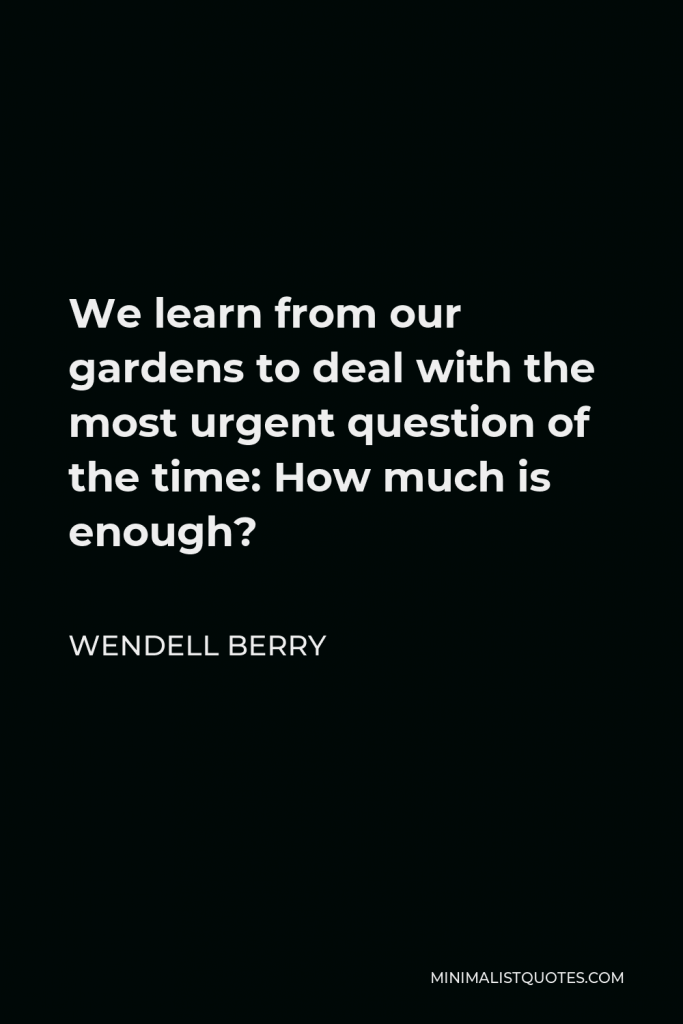 Wendell Berry Quote - We learn from our gardens to deal with the most urgent question of the time: How much is enough?
