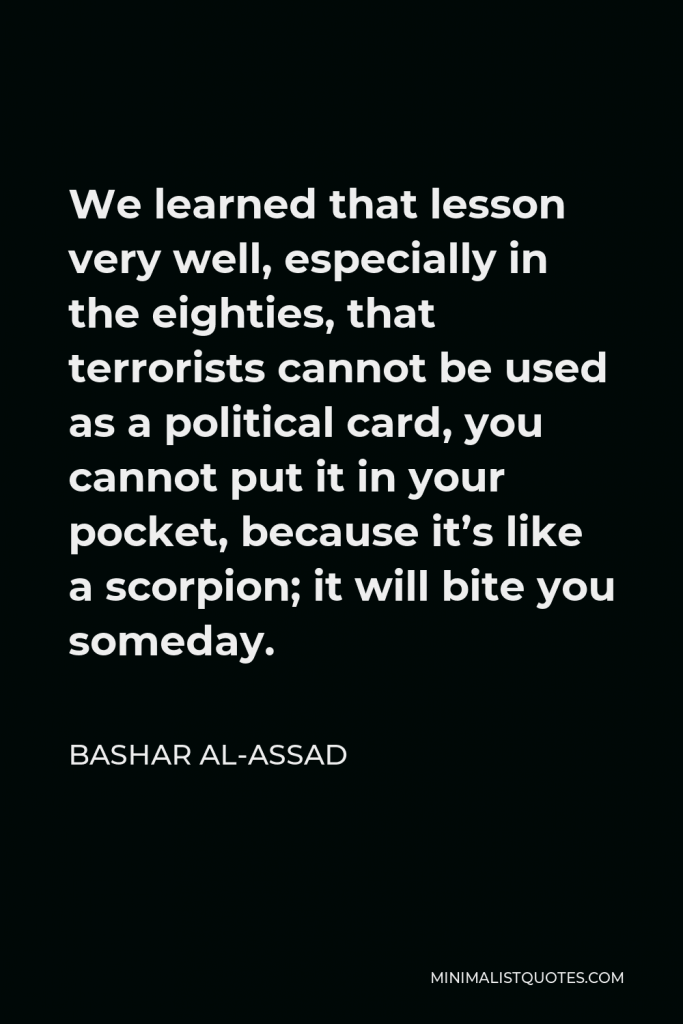 Bashar al-Assad Quote - We learned that lesson very well, especially in the eighties, that terrorists cannot be used as a political card, you cannot put it in your pocket, because it’s like a scorpion; it will bite you someday.