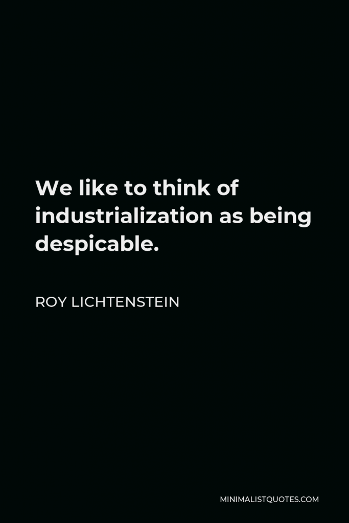 Roy Lichtenstein Quote - We like to think of industrialization as being despicable.