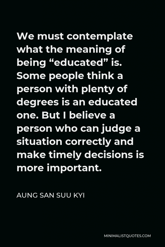Aung San Suu Kyi Quote - We must contemplate what the meaning of being “educated” is. Some people think a person with plenty of degrees is an educated one. But I believe a person who can judge a situation correctly and make timely decisions is more important.
