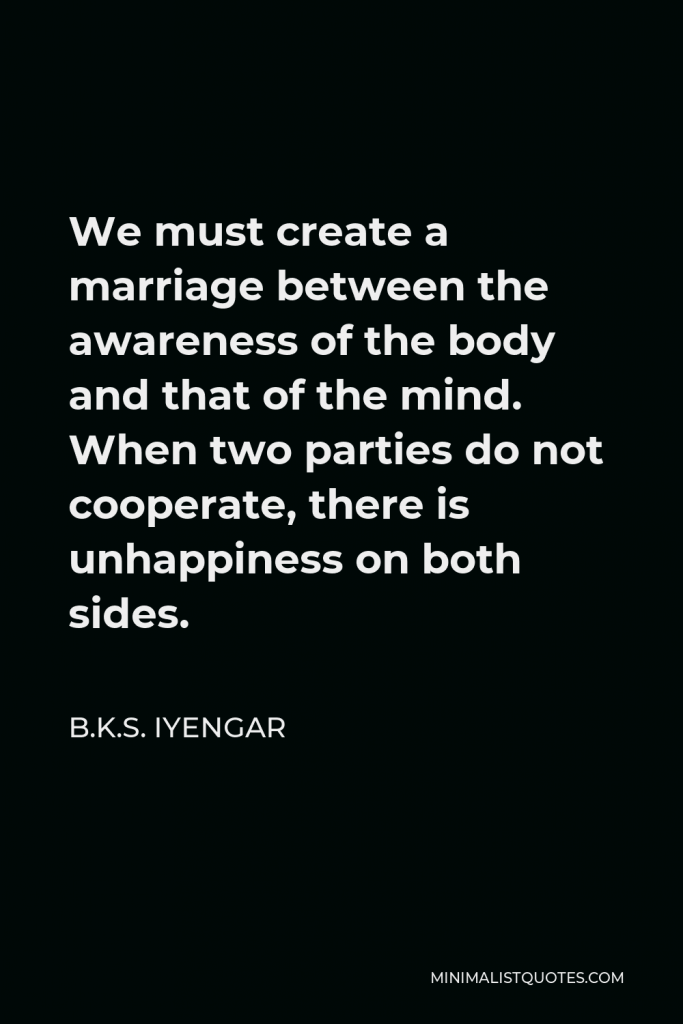B.K.S. Iyengar Quote - We must create a marriage between the awareness of the body and that of the mind. When two parties do not cooperate, there is unhappiness on both sides.