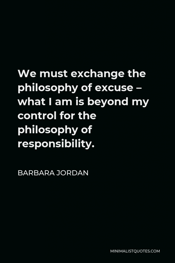 Barbara Jordan Quote - We must exchange the philosophy of excuse – what I am is beyond my control for the philosophy of responsibility.