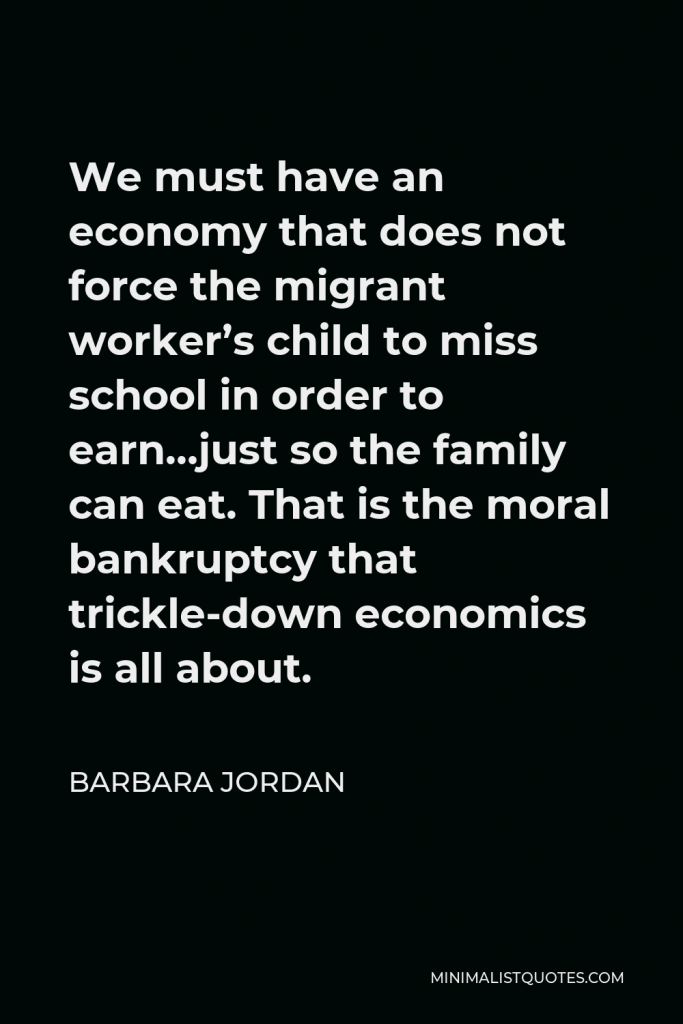 Barbara Jordan Quote - We must have an economy that does not force the migrant worker’s child to miss school in order to earn…just so the family can eat. That is the moral bankruptcy that trickle-down economics is all about.