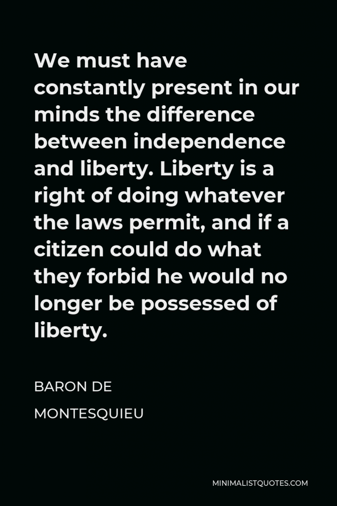 Baron de Montesquieu Quote - We must have constantly present in our minds the difference between independence and liberty. Liberty is a right of doing whatever the laws permit, and if a citizen could do what they forbid he would no longer be possessed of liberty.