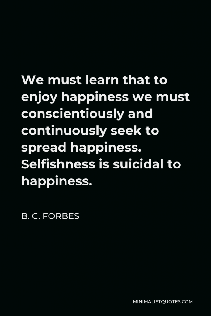 B. C. Forbes Quote - We must learn that to enjoy happiness we must conscientiously and continuously seek to spread happiness. Selfishness is suicidal to happiness.