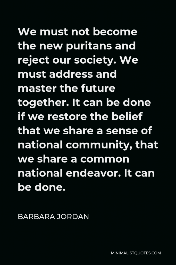 Barbara Jordan Quote - We must not become the new puritans and reject our society. We must address and master the future together. It can be done if we restore the belief that we share a sense of national community, that we share a common national endeavor. It can be done.