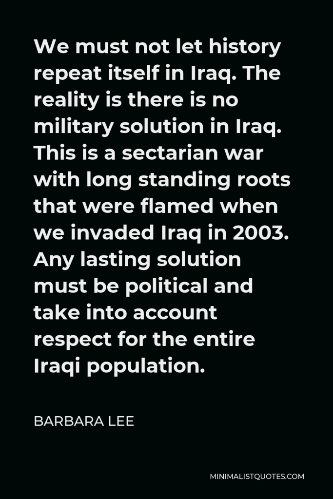 Barbara Lee Quote - We must not let history repeat itself in Iraq. The reality is there is no military solution in Iraq. This is a sectarian war with long standing roots that were flamed when we invaded Iraq in 2003. Any lasting solution must be political and take into account respect for the entire Iraqi population.